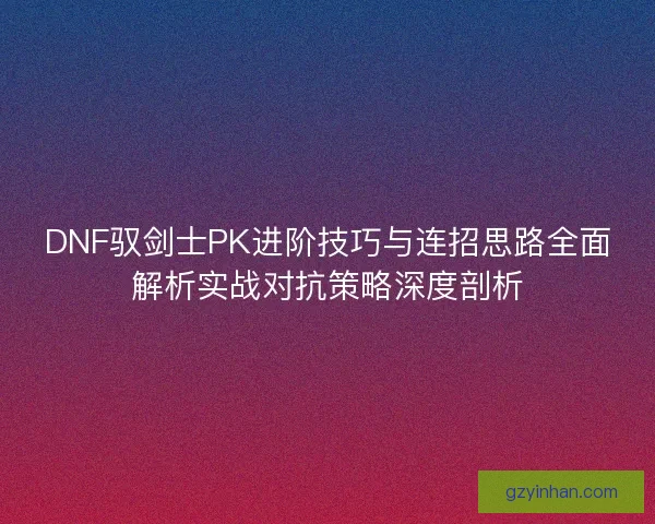 DNF驭剑士PK进阶技巧与连招思路全面解析实战对抗策略深度剖析