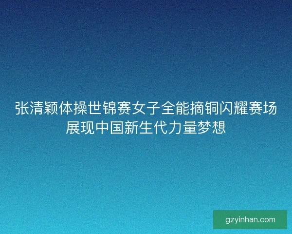 张清颖体操世锦赛女子全能摘铜闪耀赛场展现中国新生代力量梦想
