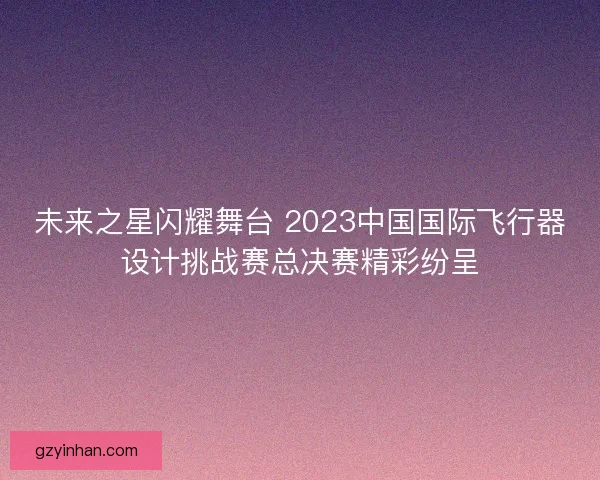 未来之星闪耀舞台 2023中国国际飞行器设计挑战赛总决赛精彩纷呈