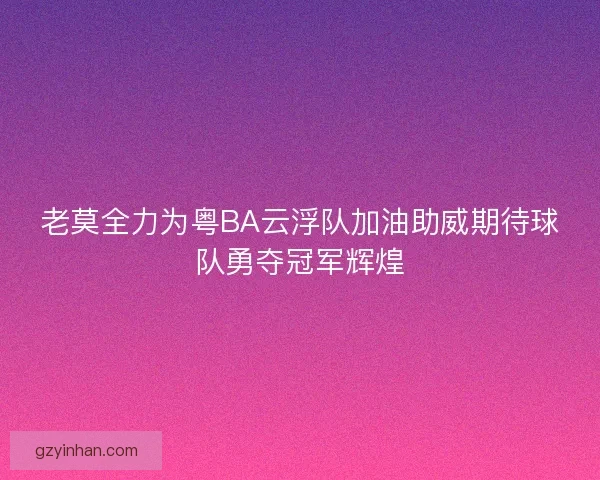 老莫全力为粤BA云浮队加油助威期待球队勇夺冠军辉煌