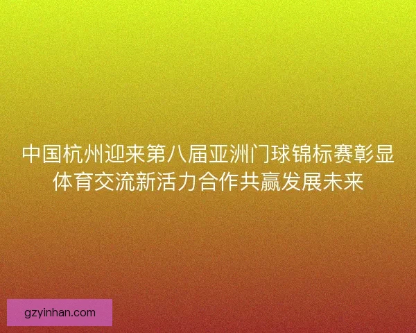中国杭州迎来第八届亚洲门球锦标赛彰显体育交流新活力合作共赢发展未来