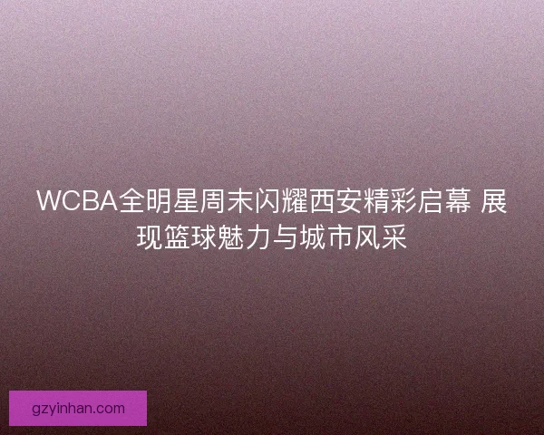 WCBA全明星周末闪耀西安精彩启幕 展现篮球魅力与城市风采